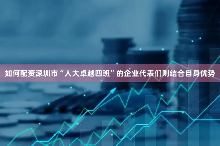如何配资深圳市“人大卓越四班”的企业代表们则结合自身优势