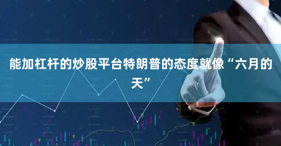 能加杠杆的炒股平台特朗普的态度就像“六月的天”