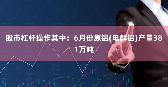 股市杠杆操作其中：6月份原铝(电解铝)产量381万吨