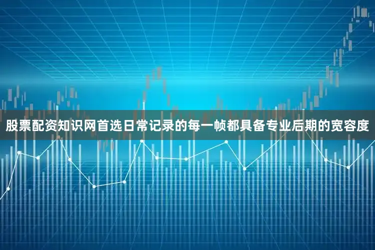 股票配资知识网首选日常记录的每一帧都具备专业后期的宽容度