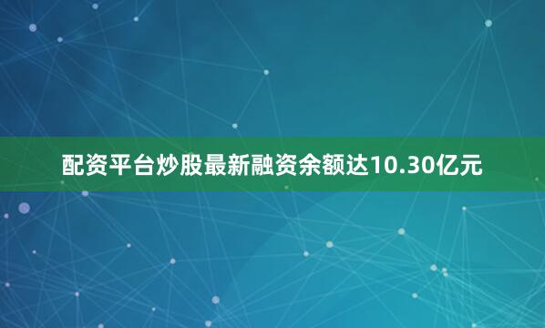 配资平台炒股最新融资余额达10.30亿元