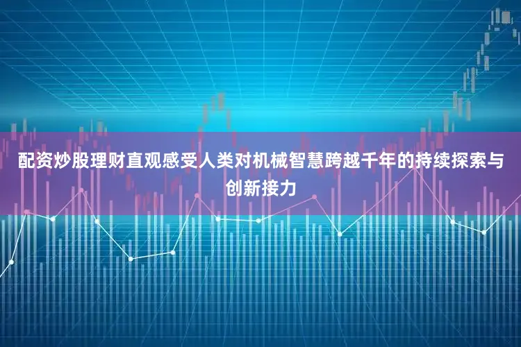 配资炒股理财直观感受人类对机械智慧跨越千年的持续探索与创新接力