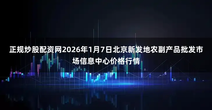 正规炒股配资网2026年1月7日北京新发地农副产品批发市场信息中心价格行情