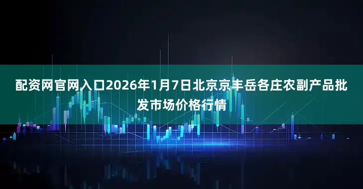配资网官网入口2026年1月7日北京京丰岳各庄农副产品批发市场价格行情