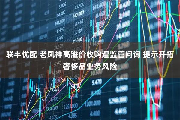 联丰优配 老凤祥高溢价收购遭监管问询 提示开拓奢侈品业务风险