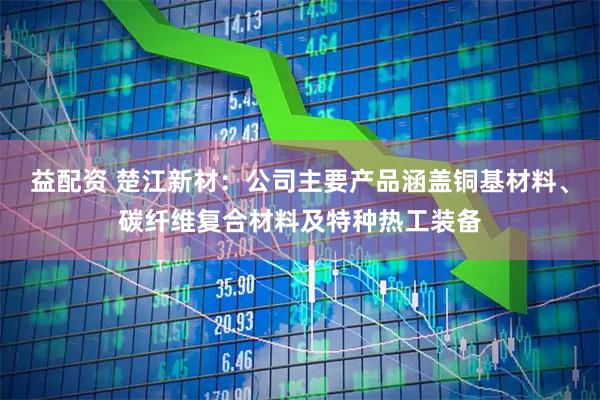 益配资 楚江新材：公司主要产品涵盖铜基材料、碳纤维复合材料及特种热工装备