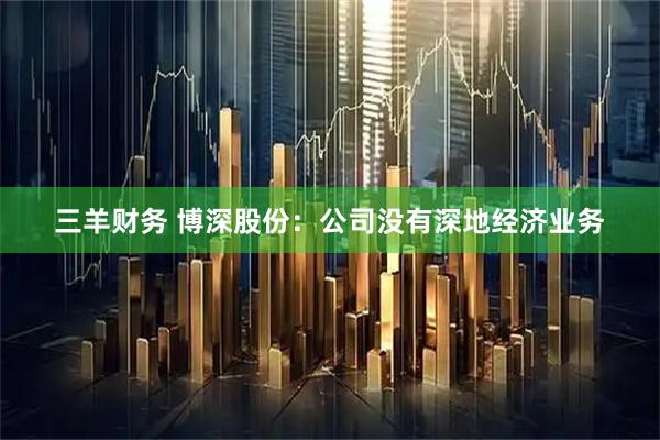 三羊财务 博深股份：公司没有深地经济业务