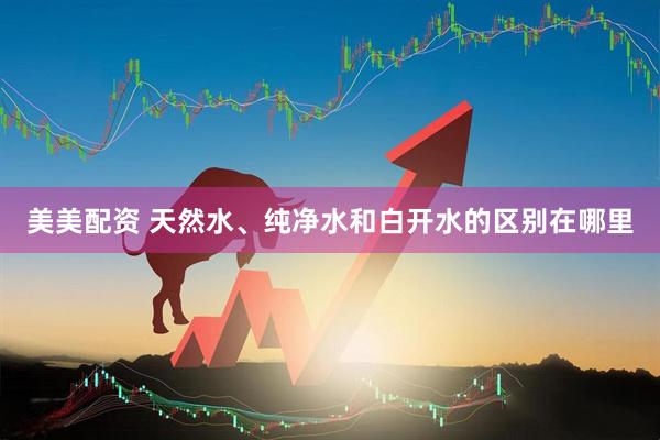 美美配资 天然水、纯净水和白开水的区别在哪里