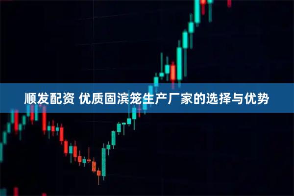 顺发配资 优质固滨笼生产厂家的选择与优势