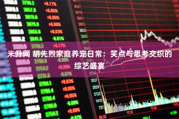 米升网 胡先煦家庭养宠日常：笑点与思考交织的综艺盛宴