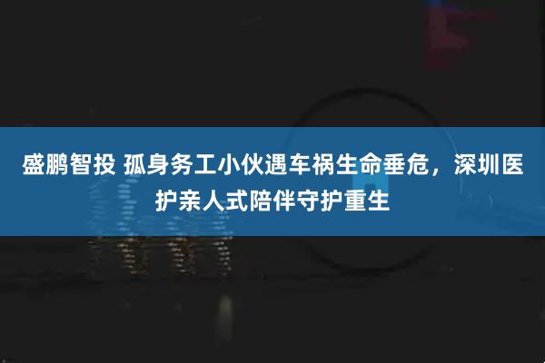 盛鹏智投 孤身务工小伙遇车祸生命垂危，深圳医护亲人式陪伴守护重生