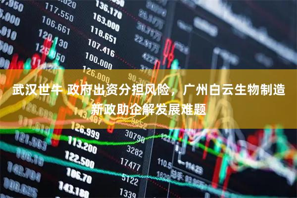 武汉世牛 政府出资分担风险，广州白云生物制造新政助企解发展难题