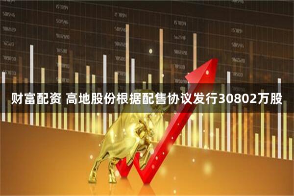 财富配资 高地股份根据配售协议发行30802万股