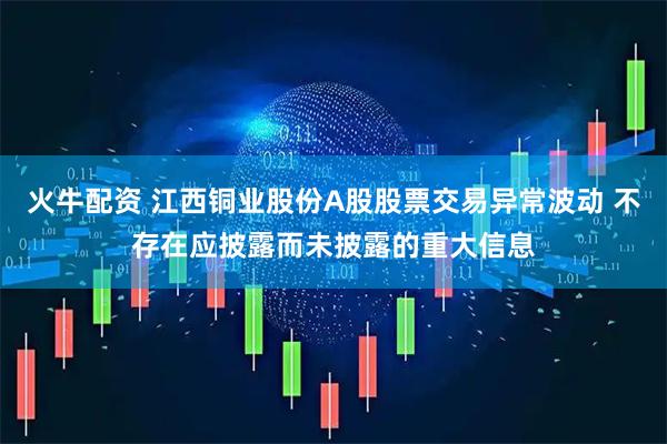 火牛配资 江西铜业股份A股股票交易异常波动 不存在应披露而未披露的重大信息