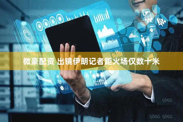 微豪配资 出镜伊朗记者距火场仅数十米