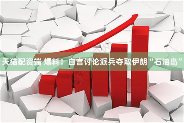 天猫配资端 爆料！白宫讨论派兵夺取伊朗“石油岛”