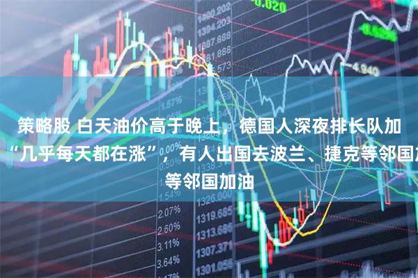 策略股 白天油价高于晚上，德国人深夜排长队加油！“几乎每天都在涨”，有人出国去波兰、捷克等邻国加油