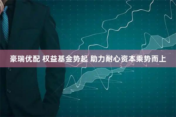 豪瑞优配 权益基金势起 助力耐心资本乘势而上