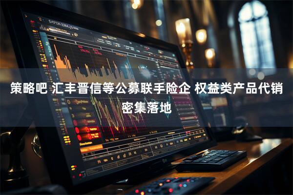 策略吧 汇丰晋信等公募联手险企 权益类产品代销密集落地
