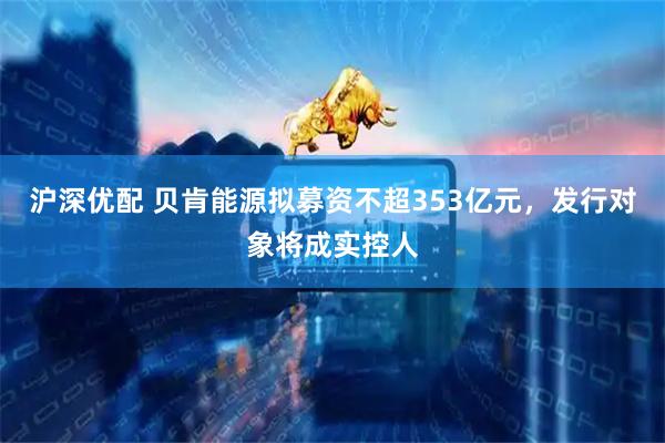 沪深优配 贝肯能源拟募资不超353亿元，发行对象将成实控人