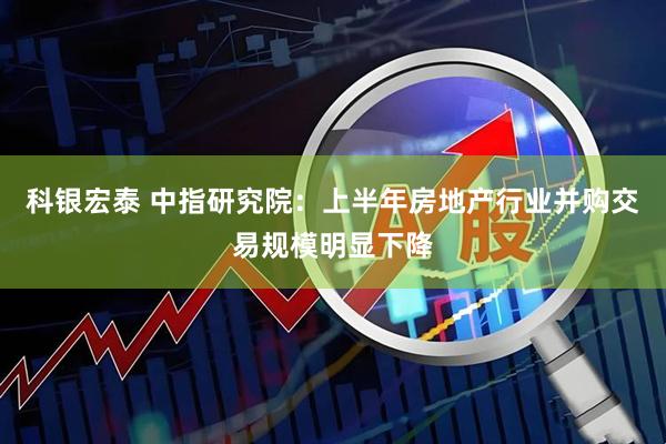 科银宏泰 中指研究院：上半年房地产行业并购交易规模明显下降