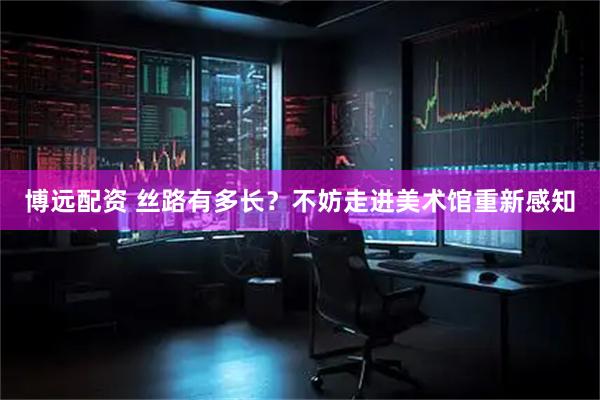博远配资 丝路有多长？不妨走进美术馆重新感知