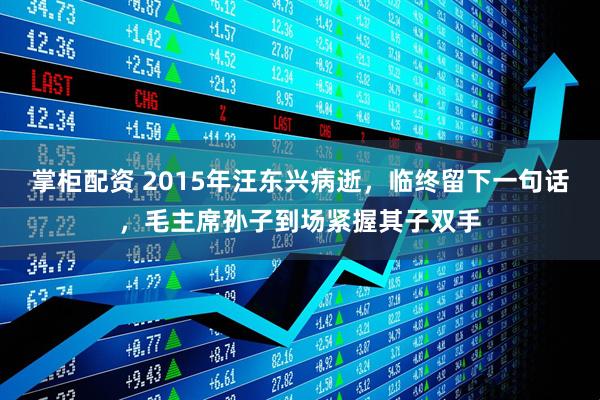 掌柜配资 2015年汪东兴病逝，临终留下一句话，毛主席孙子到场紧握其子双手