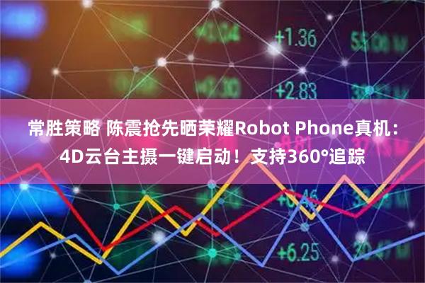 常胜策略 陈震抢先晒荣耀Robot Phone真机：4D云台主摄一键启动！支持360°追踪