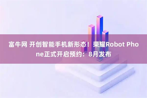 富牛网 开创智能手机新形态！荣耀Robot Phone正式开启预约：8月发布