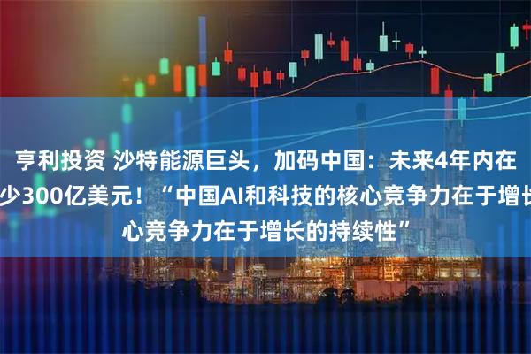 亨利投资 沙特能源巨头，加码中国：未来4年内在中国投资至少300亿美元！“中国AI和科技的核心竞争力在于增长的持续性”